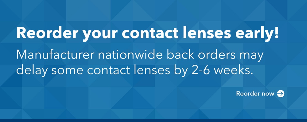 Reorder your contact lenses early! Manufacturer nationwide back orders may delay some contact lenses by 2-6 weeks.